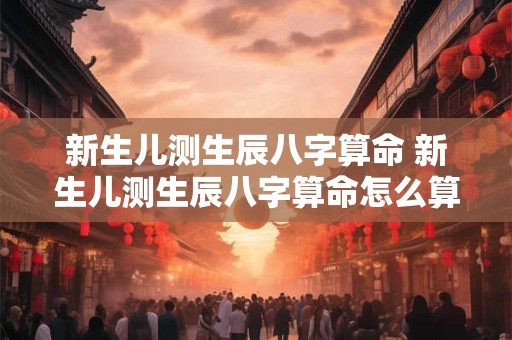 新生儿测生辰八字算命 新生儿测生辰八字算命怎么算