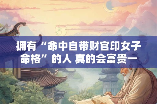 拥有“命中自带财官印女子命格”的人 真的会富贵一生吗