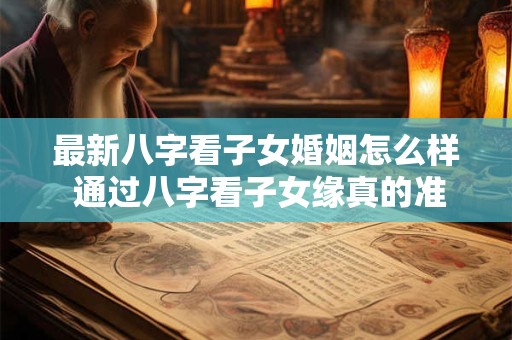 最新八字看子女婚姻怎么样 通过八字看子女缘真的准吗