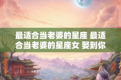 最适合当老婆的星座 最适合当老婆的星座女 娶到你就赚了