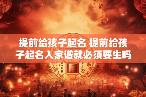 提前给孩子起名 提前给孩子起名入家谱就必须要生吗为什么
