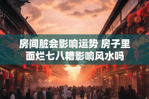 房间脏会影响运势 房子里面烂七八糟影响风水吗