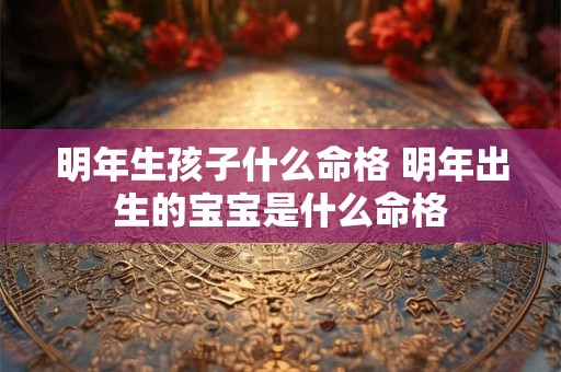 明年生孩子什么命格 明年出生的宝宝是什么命格 明年生孩子什么命格 明年出生的宝宝是什么命格