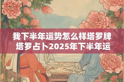 我下半年运势怎么样塔罗牌 塔罗占卜2025年下半年运势