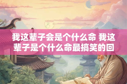 我这辈子会是个什么命 我这辈子是个什么命最搞笑的回答 我这辈子会是个什么命 我这辈子是个什么命最搞笑的回答