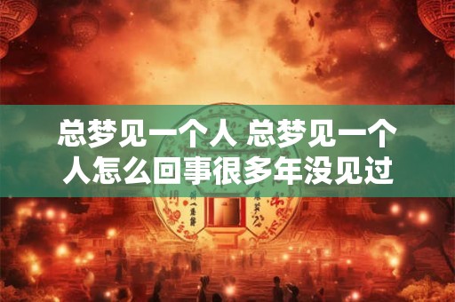总梦见一个人 总梦见一个人怎么回事很多年没见过