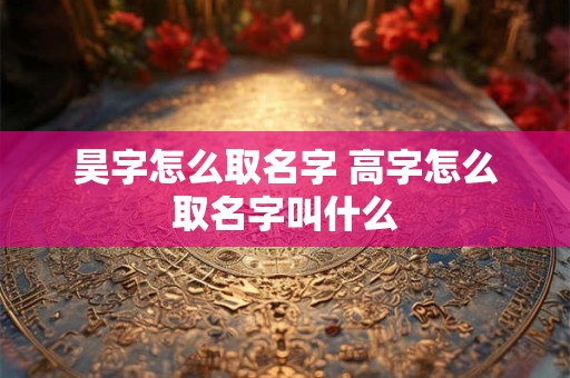 昊字怎么取名字 高字怎么取名字叫什么
