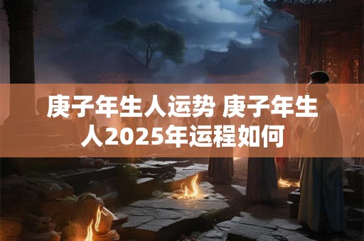 庚子年生人运势 庚子年生人2025年运程如何