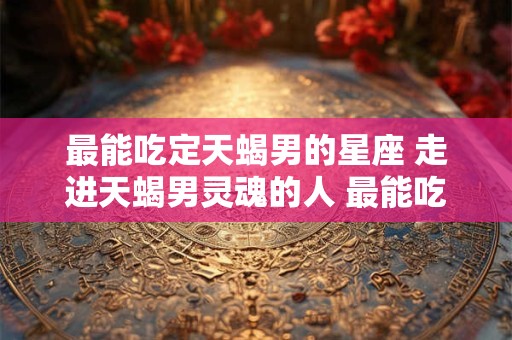 最能吃定天蝎男的星座 走进天蝎男灵魂的人 最能吃定天蝎男的星座