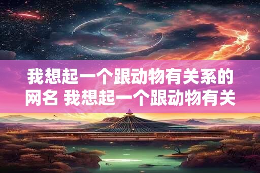 我想起一个跟动物有关系的网名 我想起一个跟动物有关系的网名女生