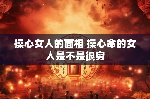 操心女人的面相 操心命的女人是不是很穷