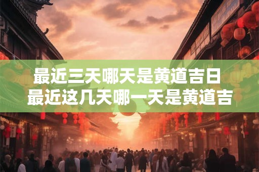 最近三天哪天是黄道吉日 最近这几天哪一天是黄道吉曰