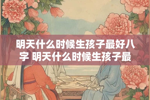 明天什么时候生孩子最好八字 明天什么时候生孩子最好八字命格