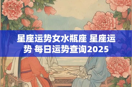 星座运势女水瓶座 星座运势 每日运势查询2025
