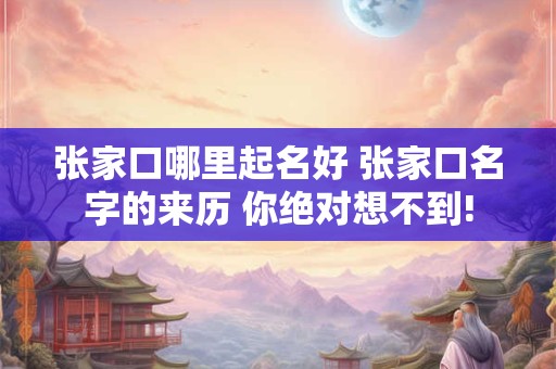 张家口哪里起名好 张家口名字的来历 你绝对想不到! 张家口哪里起名好 张家口名字的来历 你绝对想不到!