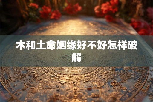 木和土命姻缘好不好怎样破解 木和土命姻缘好不好怎样破解