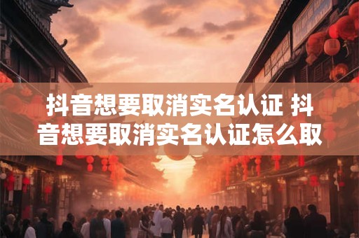 抖音想要取消实名认证 抖音想要取消实名认证怎么取消