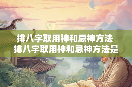 排八字取用神和忌神方法 排八字取用神和忌神方法是什么