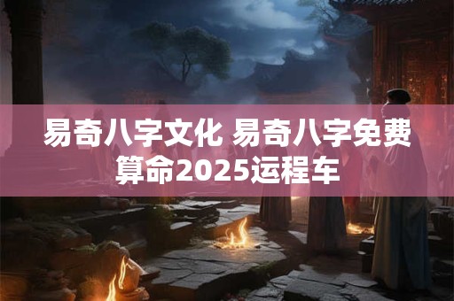 易奇八字文化 易奇八字免费算命2025运程车