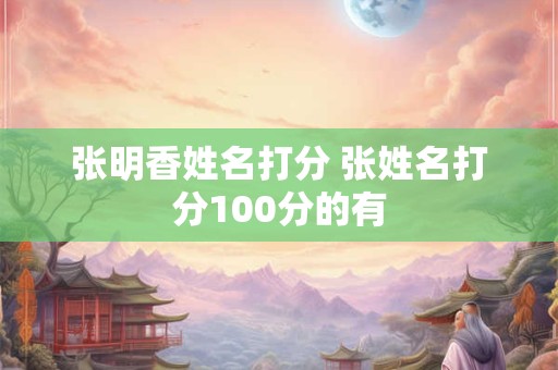张明香姓名打分 张姓名打分100分的有
