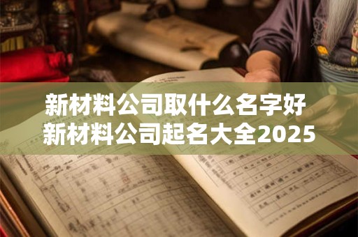 新材料公司取什么名字好 新材料公司起名大全2025最新版的