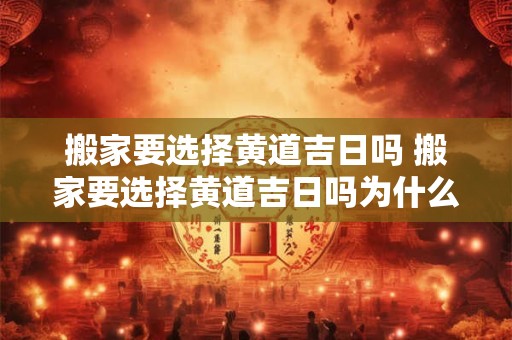 搬家要选择黄道吉日吗 搬家要选择黄道吉日吗为什么