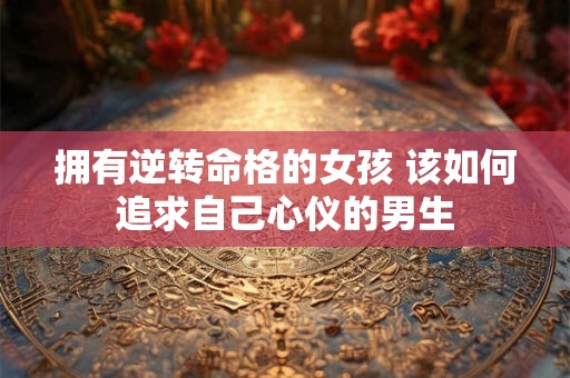 拥有逆转命格的女孩 该如何追求自己心仪的男生