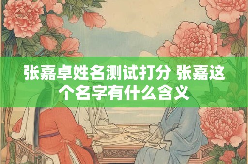 张嘉卓姓名测试打分 张嘉这个名字有什么含义