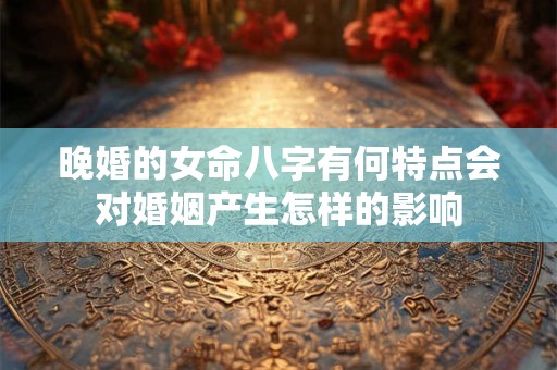 晚婚的女命八字有何特点会对婚姻产生怎样的影响