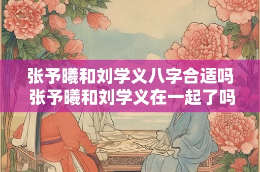 张予曦和刘学义八字合适吗 张予曦和刘学义在一起了吗