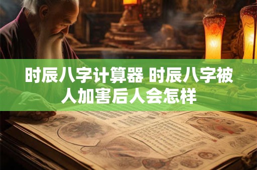 时辰八字计算器 时辰八字被人加害后人会怎样 时辰八字计算器 时辰八字被人加害后人会怎样
