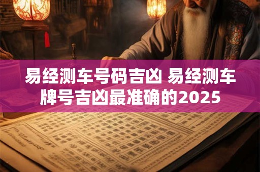 易经测车号码吉凶 易经测车牌号吉凶最准确的2025