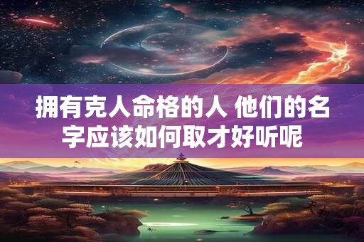 拥有克人命格的人 他们的名字应该如何取才好听呢 拥有克人命格的人 他们的名字应该如何取才好听呢