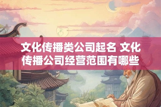 文化传播类公司起名 文化传播公司经营范围有哪些 文化传播类公司起名 文化传播公司经营范围有哪些