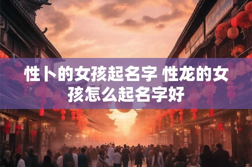性卜的女孩起名字 性龙的女孩怎么起名字好 性卜的女孩起名字 性龙的女孩怎么起名字好