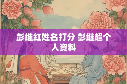 彭继红姓名打分 彭继超个人资料 彭继红姓名打分 彭继超个人资料