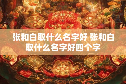 张和白取什么名字好 张和白取什么名字好四个字 张和白取什么名字好 张和白取什么名字好四个字