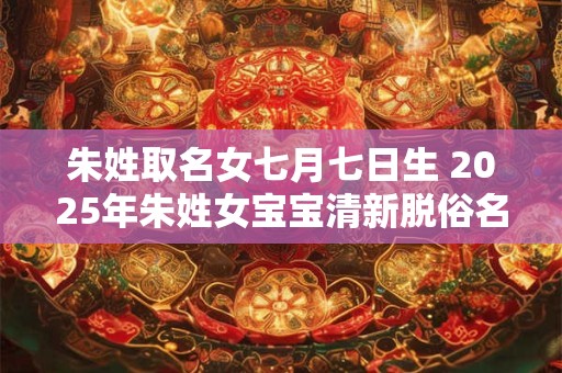 朱姓取名女七月七日生 2025年朱姓女宝宝清新脱俗名字