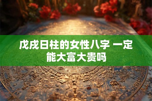 戊戌日柱的女性八字 一定能大富大贵吗