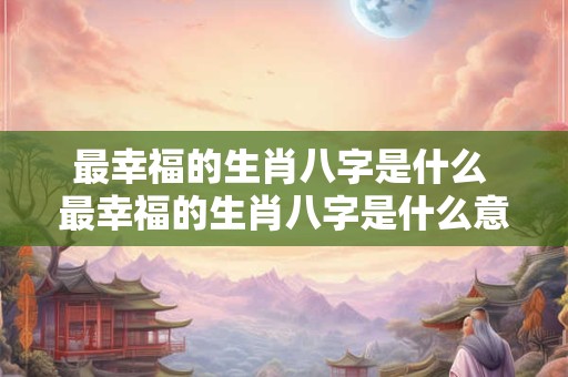 最幸福的生肖八字是什么 最幸福的生肖八字是什么意思