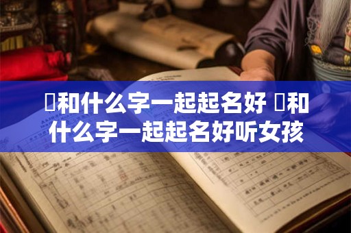 旸和什么字一起起名好 旸和什么字一起起名好听女孩 旸和什么字一起起名好 旸和什么字一起起名好听女孩