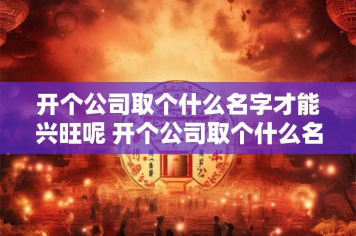 开个公司取个什么名字才能兴旺呢 开个公司取个什么名字才能兴旺呢好听