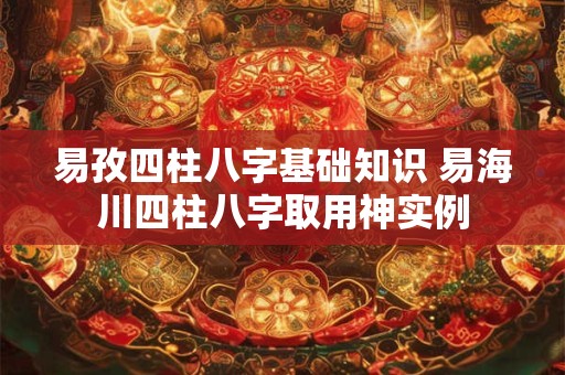 易孜四柱八字基础知识 易海川四柱八字取用神实例