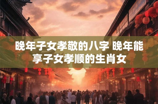 晚年子女孝敬的八字 晚年能享子女孝顺的生肖女