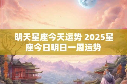 明天星座今天运势 2025星座今日明日一周运势 明天星座今天运势 2025星座今日明日一周运势