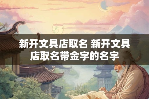 新开文具店取名 新开文具店取名带金字的名字