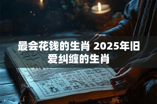 最会花钱的生肖 2025年旧爱纠缠的生肖