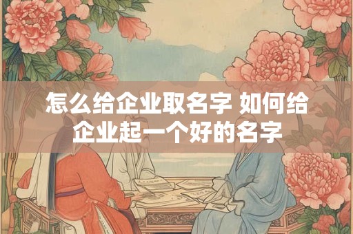 怎么给企业取名字 如何给企业起一个好的名字
