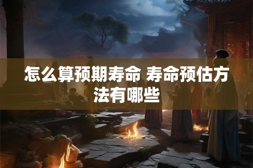 怎么算预期寿命 寿命预估方法有哪些