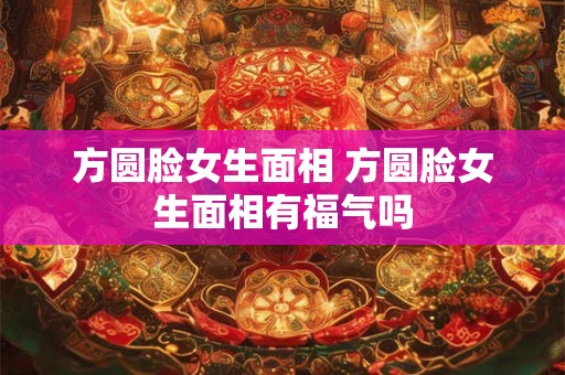 方圆脸女生面相 方圆脸女生面相有福气吗